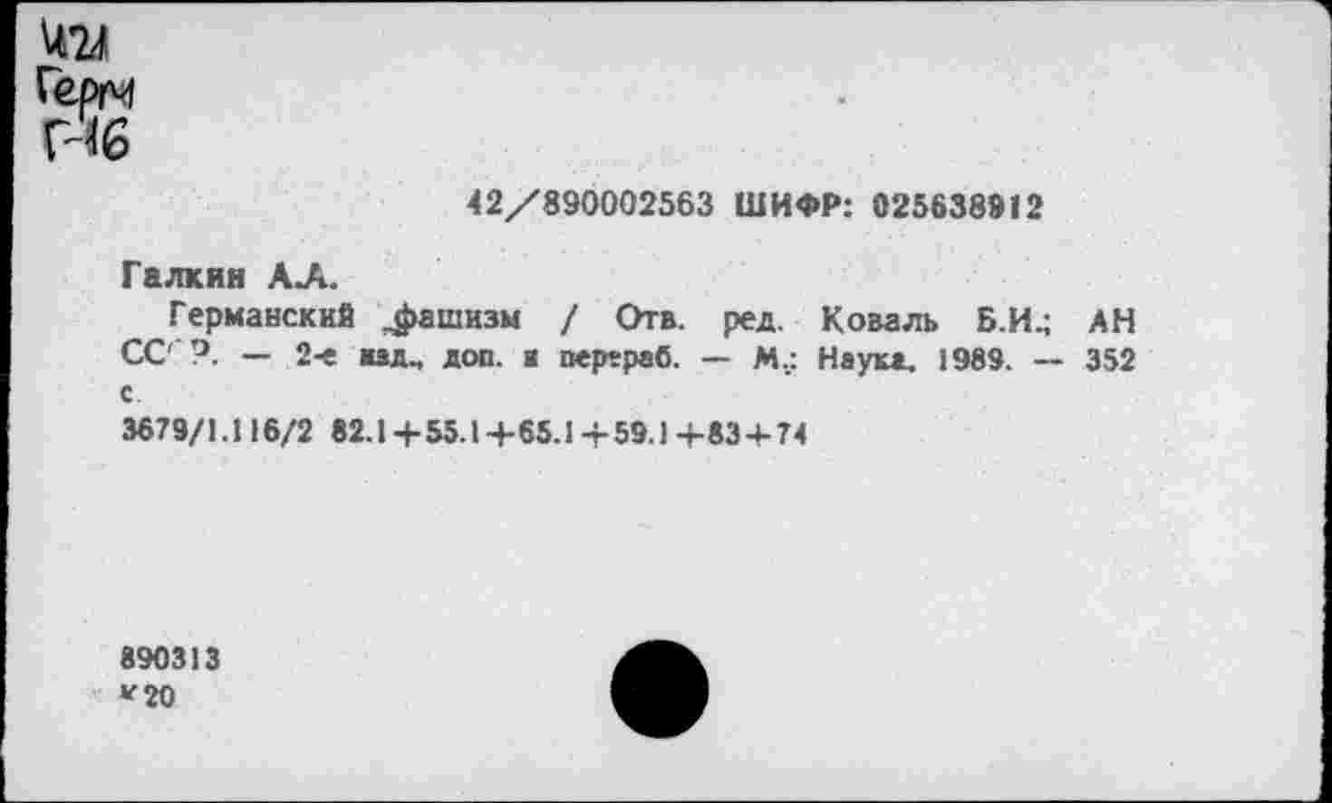 ﻿хи Герм Н6
42/890002563 ШИФР: 025638912
Галкин АЛ.
Германский фашизм / Отв. ред. Коваль Б.И^ АН СС' — 2-е «ад., доп. а перераб. — М._: Неука. 1989. — 352 с
3679/1.116/2 82.1 + 55.1 +65.1 + 59.1 +83 + 74
890313
*■20